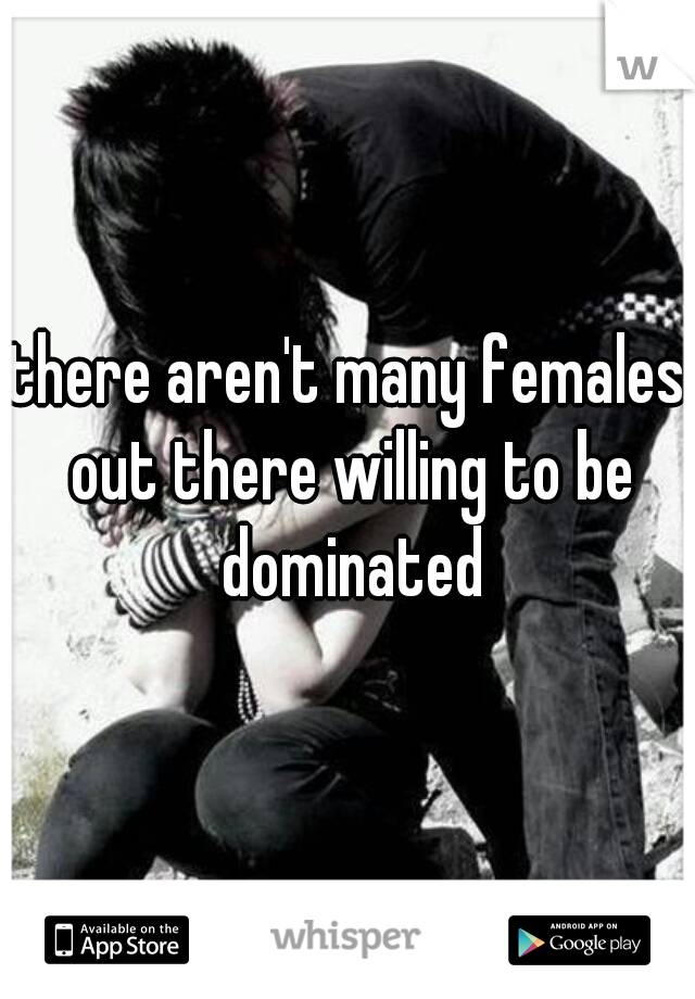 there aren't many females out there willing to be dominated