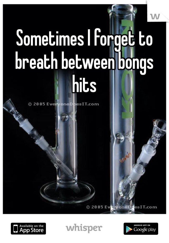 Sometimes I forget to breath between bongs hits