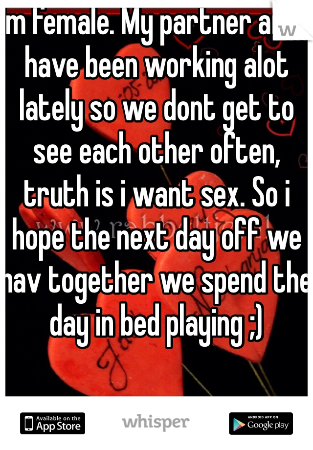 Im female. My partner and i have been working alot lately so we dont get to see each other often, truth is i want sex. So i hope the next day off we hav together we spend the day in bed playing ;)