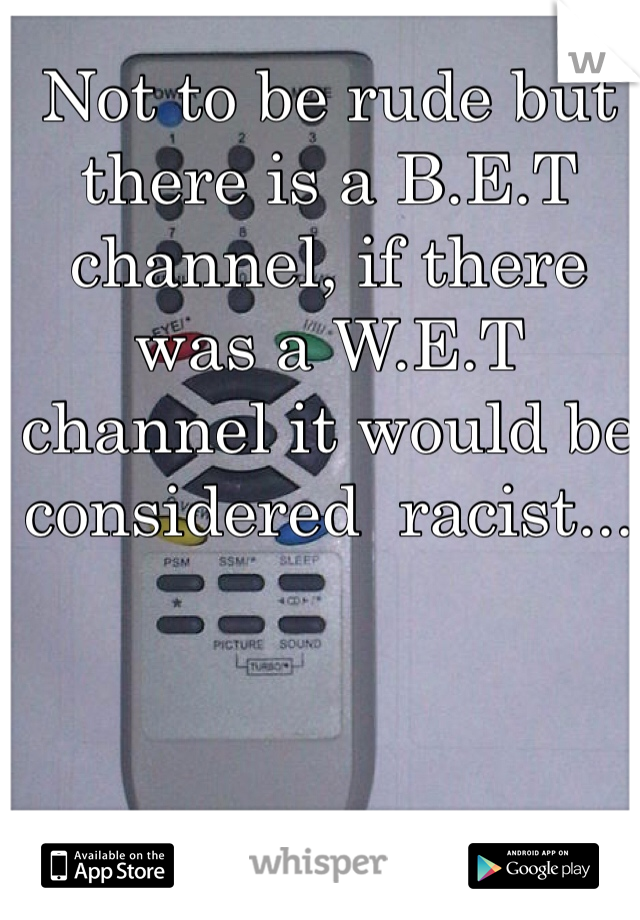 Not to be rude but there is a B.E.T channel, if there was a W.E.T channel it would be considered  racist... 