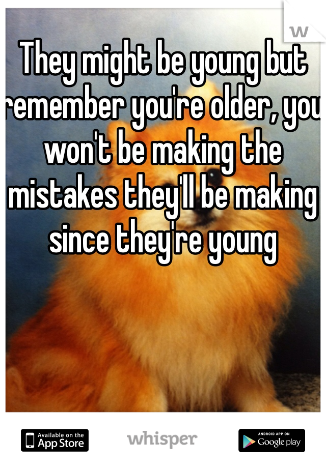 They might be young but remember you're older, you won't be making the mistakes they'll be making since they're young