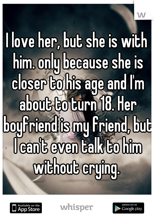 I love her, but she is with him. only because she is closer to his age and I'm about to turn 18. Her boyfriend is my friend, but I can't even talk to him without crying. 