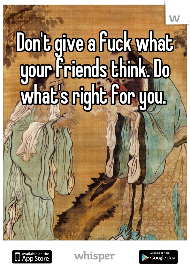 Don't give a fuck what your friends think. Do what's right for you. 