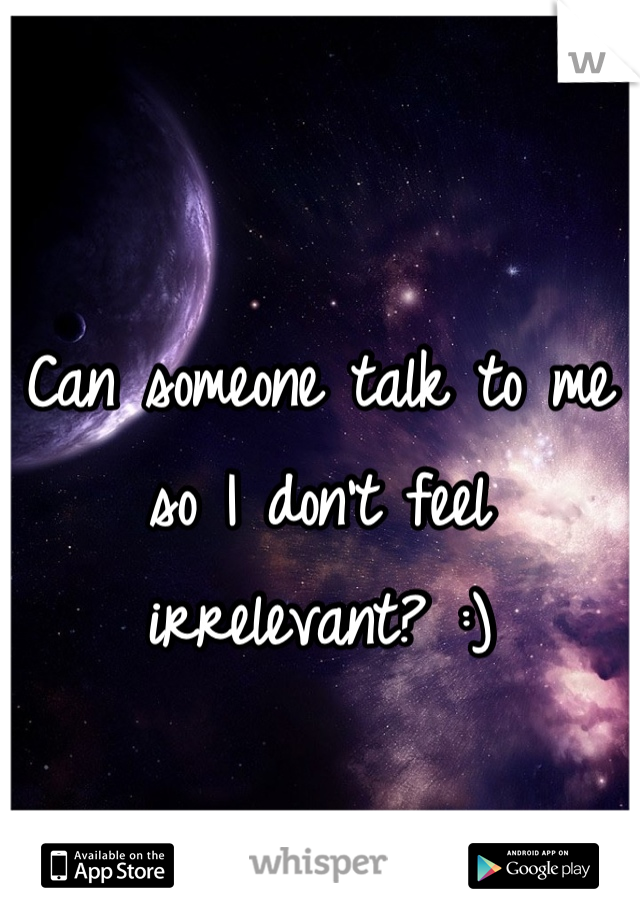 Can someone talk to me so I don't feel irrelevant? :)