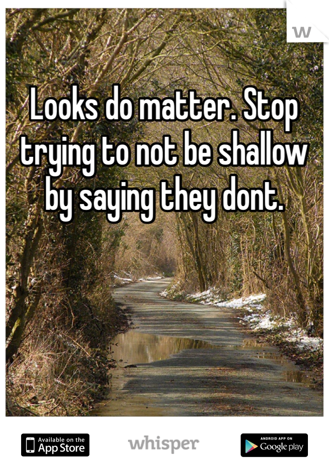 Looks do matter. Stop trying to not be shallow by saying they dont. 