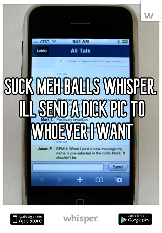 SUCK MEH BALLS WHISPER. ILL SEND A DICK PIC TO WHOEVER I WANT