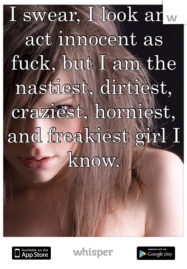 I swear, I look and act innocent as fuck, but I am the nastiest, dirtiest, craziest, horniest, and freakiest girl I know. 