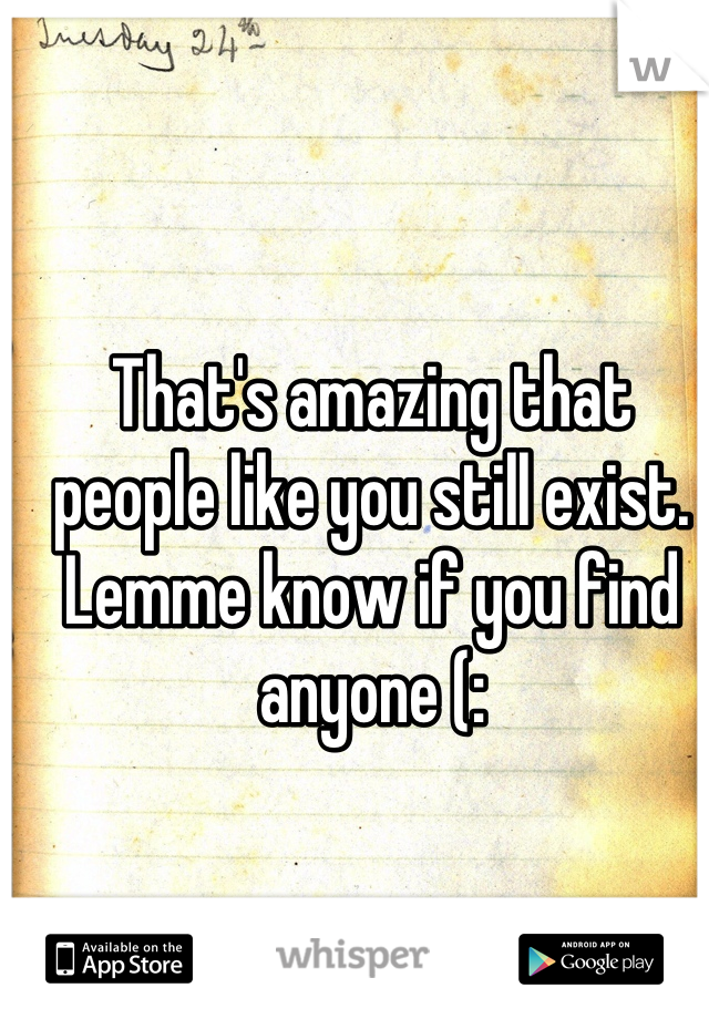 That's amazing that people like you still exist. Lemme know if you find anyone (: