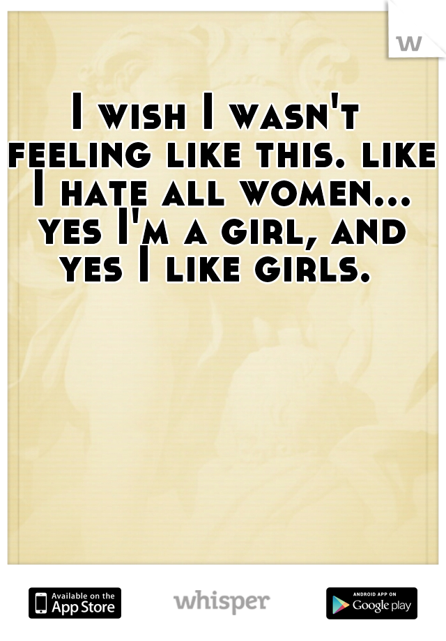 I wish I wasn't feeling like this. like I hate all women... yes I'm a girl, and yes I like girls. 