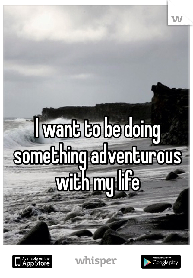 I want to be doing something adventurous with my life 