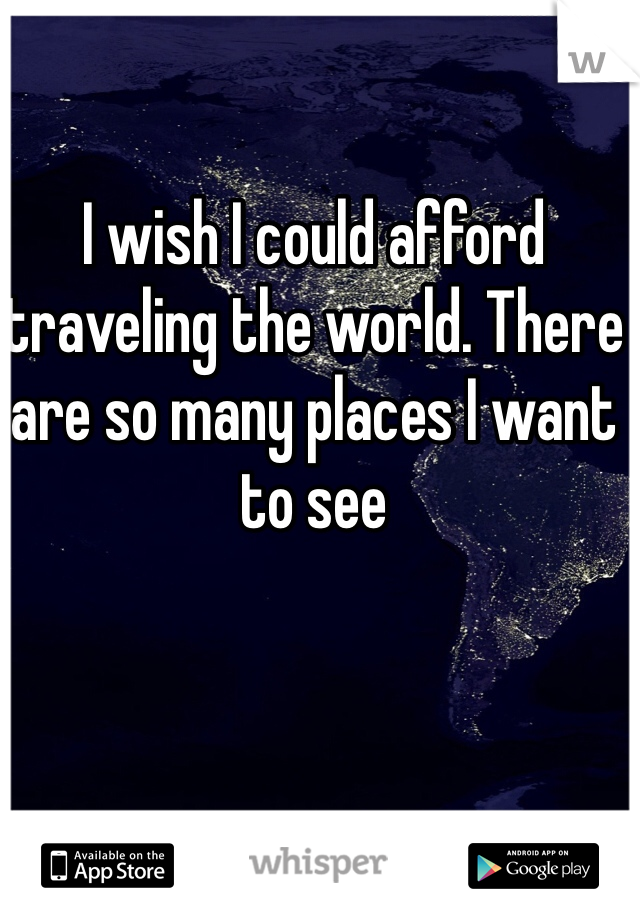 I wish I could afford traveling the world. There are so many places I want to see