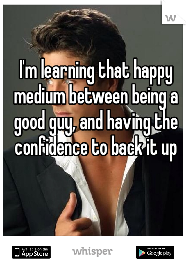 I'm learning that happy medium between being a good guy, and having the confidence to back it up 