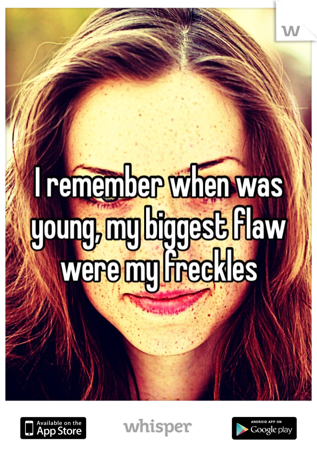 I remember when was young, my biggest flaw were my freckles
