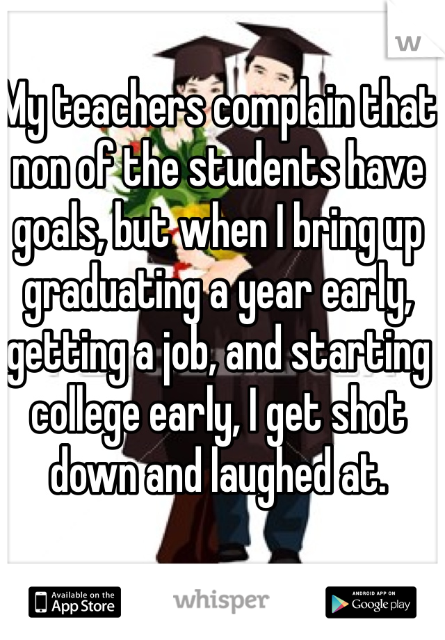 My teachers complain that non of the students have goals, but when I bring up graduating a year early, getting a job, and starting college early, I get shot down and laughed at. 