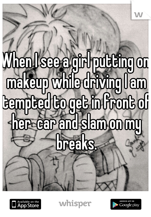 When I see a girl putting on makeup while driving I am tempted to get in front of her  car and slam on my breaks.