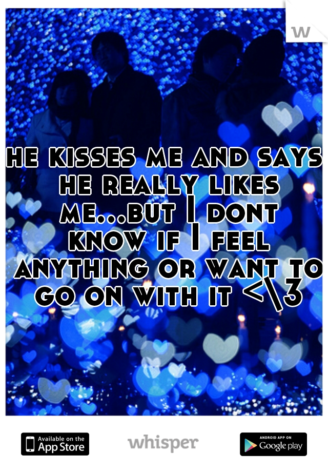 he kisses me and says he really likes me...but I dont know if I feel anything or want to go on with it <\3