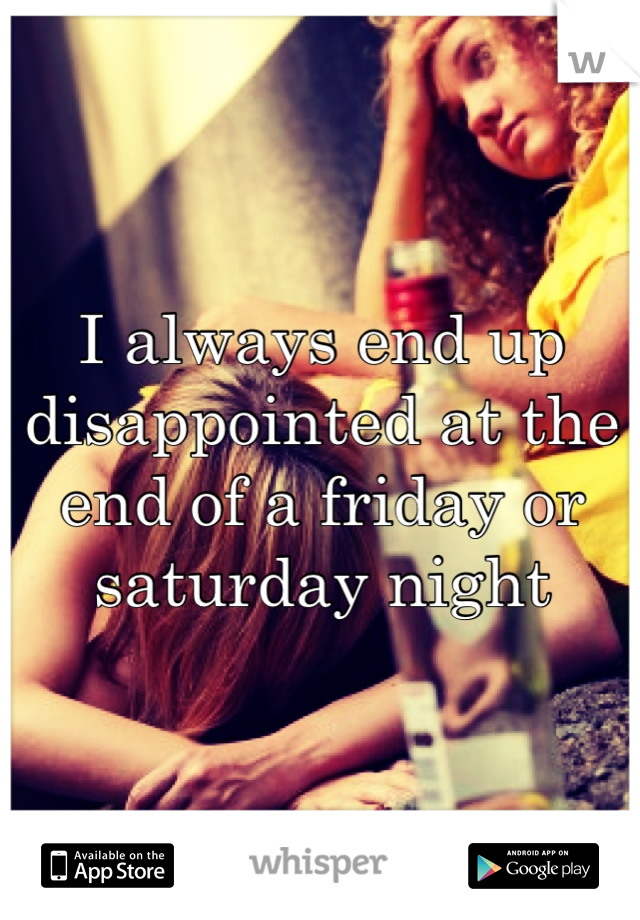 I always end up disappointed at the end of a friday or saturday night