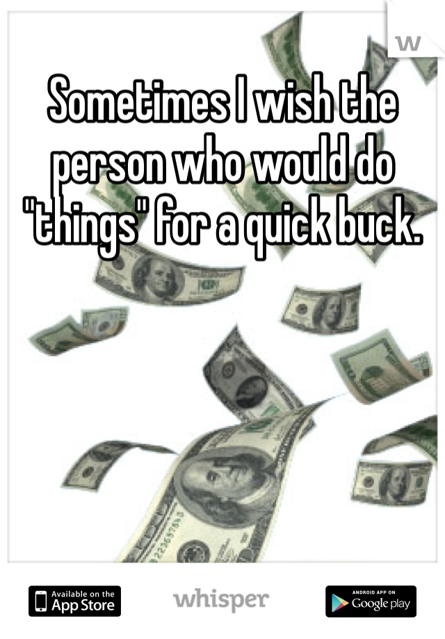 Sometimes I wish the person who would do "things" for a quick buck.
