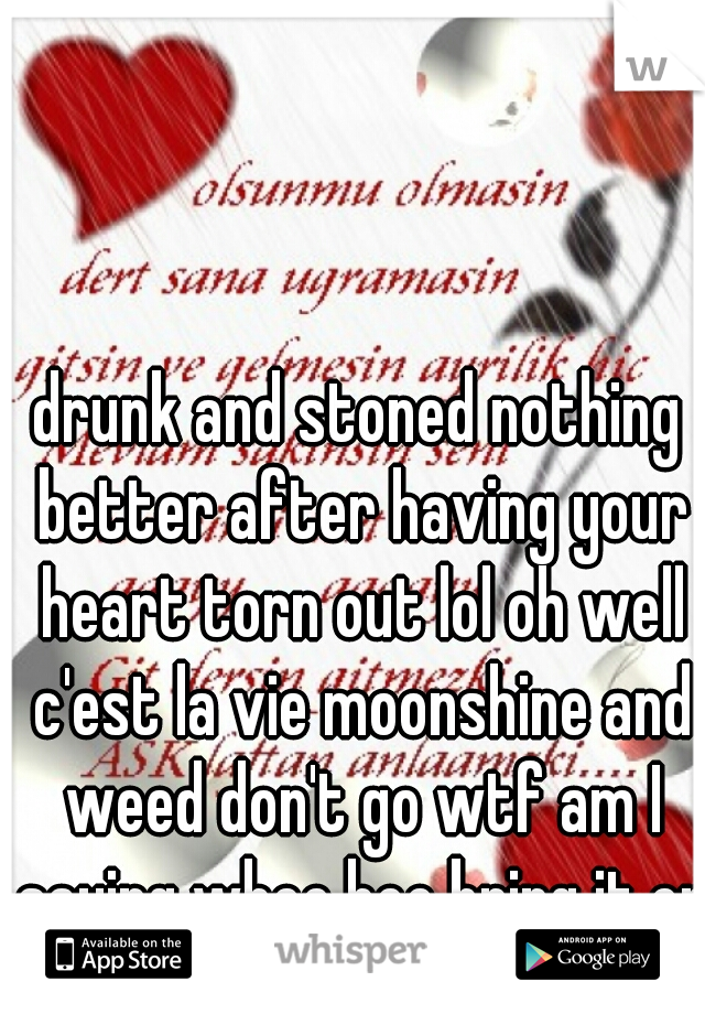 drunk and stoned nothing better after having your heart torn out lol oh well c'est la vie moonshine and weed don't go wtf am I saying whoo hoo bring it on!