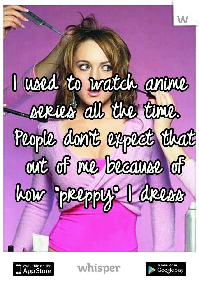 I used to watch anime series all the time. People don't expect that out of me because of how "preppy" I dress 