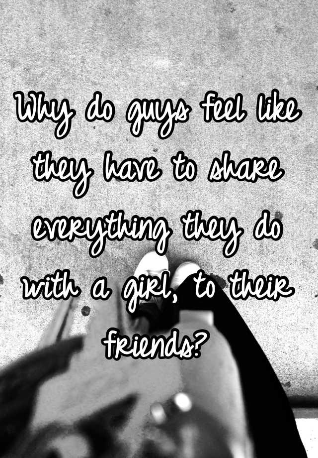 why-do-guys-feel-like-they-have-to-share-everything-they-do-with-a-girl