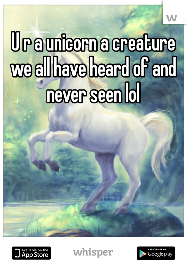 U r a unicorn a creature we all have heard of and never seen lol
