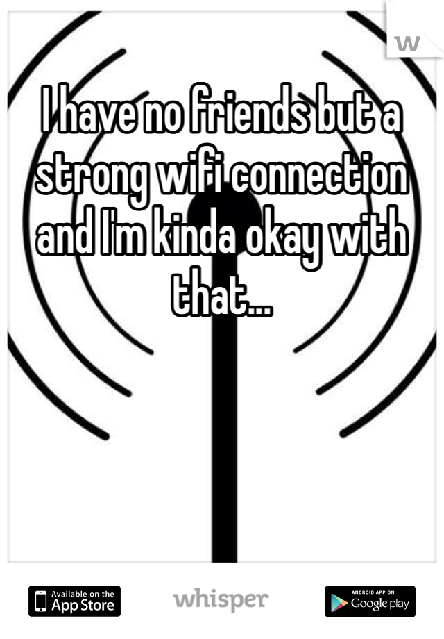 I have no friends but a strong wifi connection and I'm kinda okay with that...