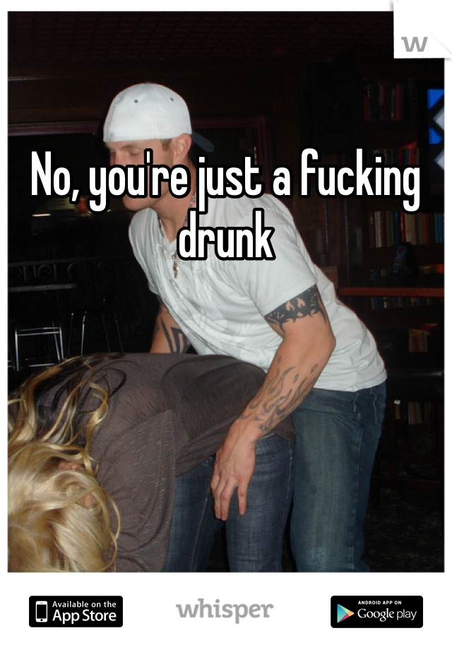 No, you're just a fucking drunk 