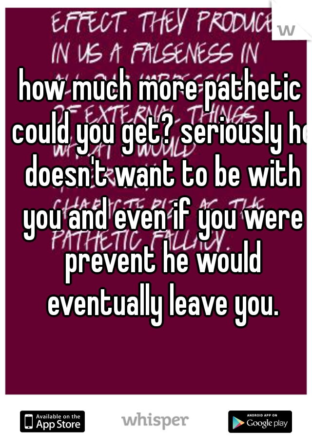 how much more pathetic could you get? seriously he doesn't want to be with you and even if you were prevent he would eventually leave you.