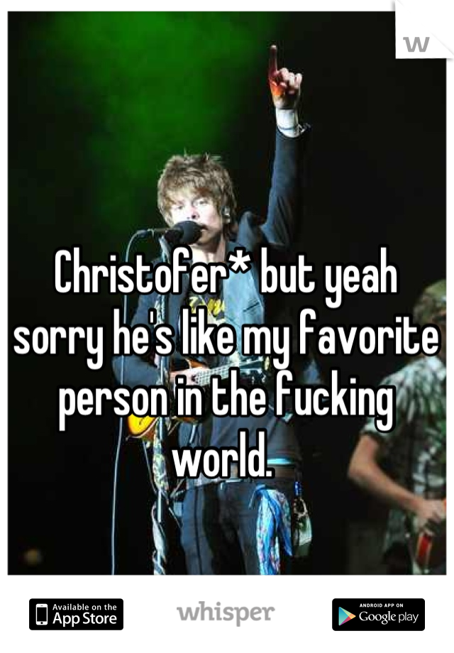 Christofer* but yeah sorry he's like my favorite person in the fucking world. 