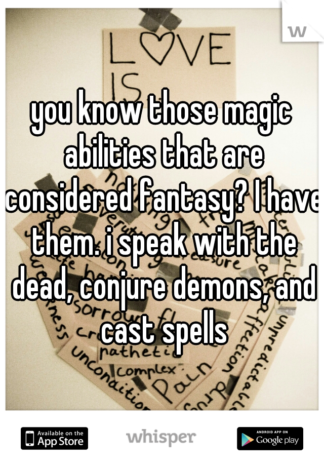 you know those magic abilities that are considered fantasy? I have them. i speak with the dead, conjure demons, and cast spells