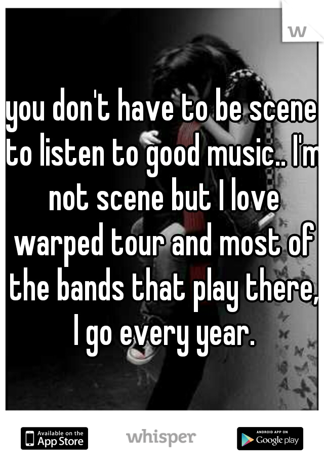 you don't have to be scene to listen to good music.. I'm not scene but I love warped tour and most of the bands that play there, I go every year.