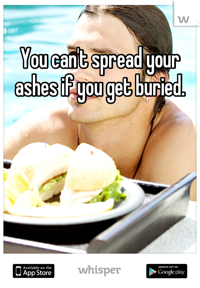 You can't spread your ashes if you get buried.