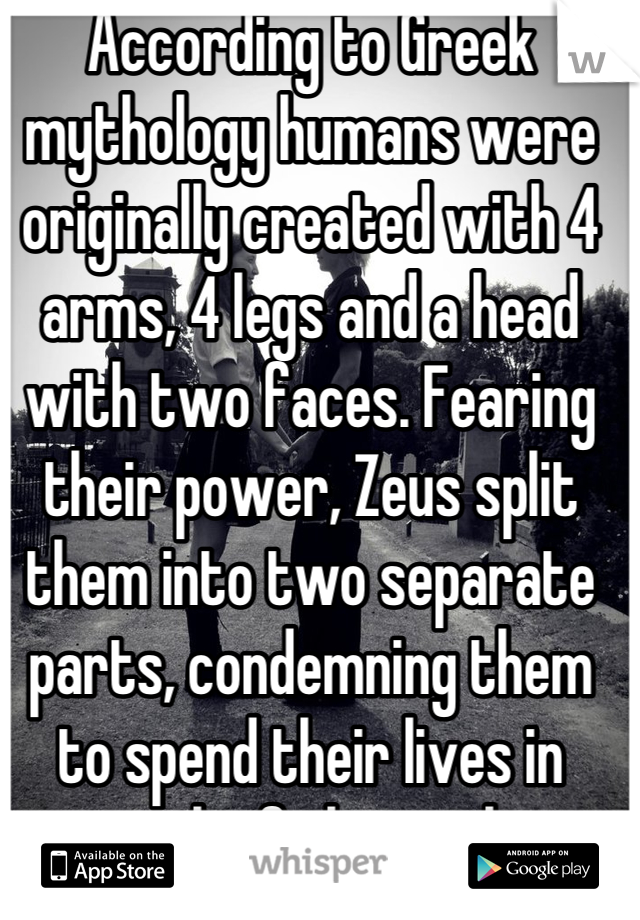 According to Greek mythology humans were originally created with 4 arms, 4 legs and a head with two faces. Fearing their power, Zeus split them into two separate parts, condemning them to spend their lives in search of their other halves.