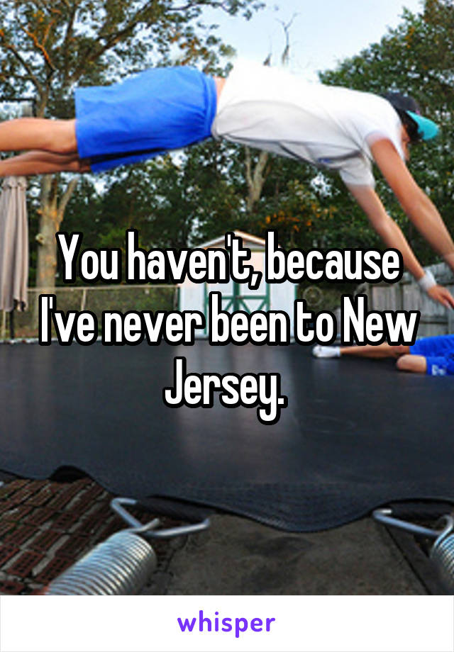 You haven't, because I've never been to New Jersey. 