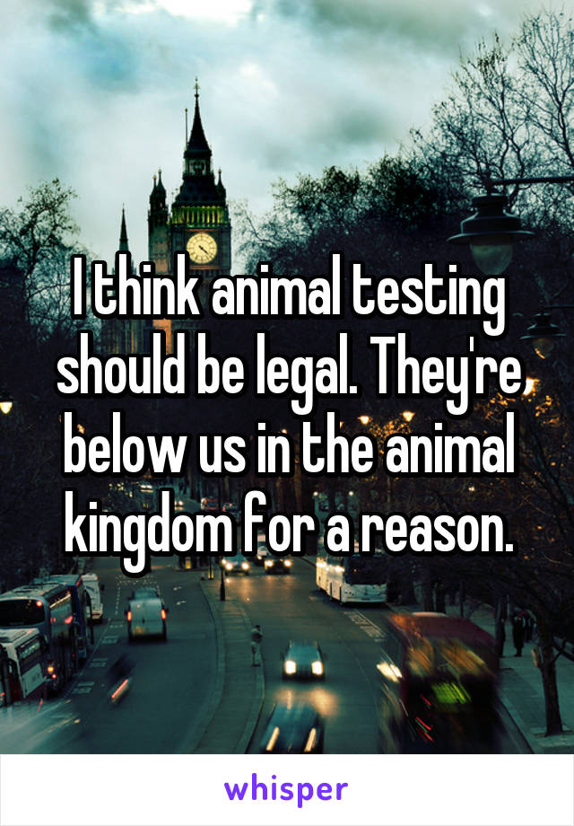 I think animal testing should be legal. They're below us in the animal kingdom for a reason.