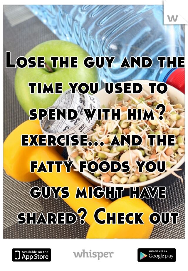 Lose the guy and the time you used to spend with him? exercise... and the fatty foods you guys might have shared? Check out the food guide. 