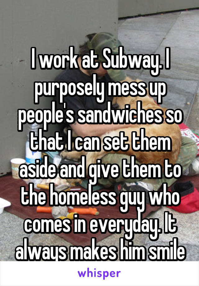 
I work at Subway. I purposely mess up people's sandwiches so that I can set them aside and give them to the homeless guy who comes in everyday. It always makes him smile