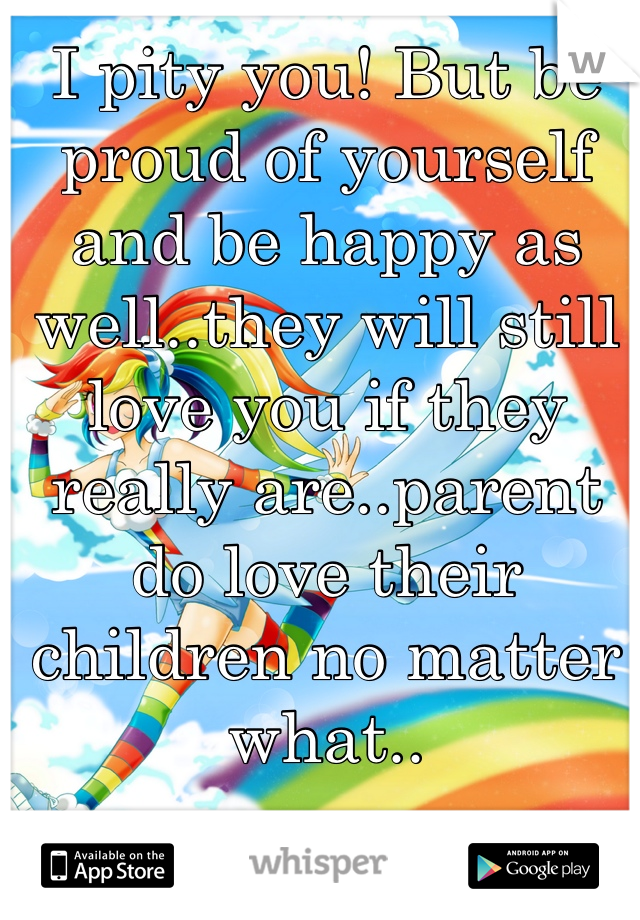 I pity you! But be proud of yourself and be happy as well..they will still love you if they really are..parent do love their children no matter what.. 