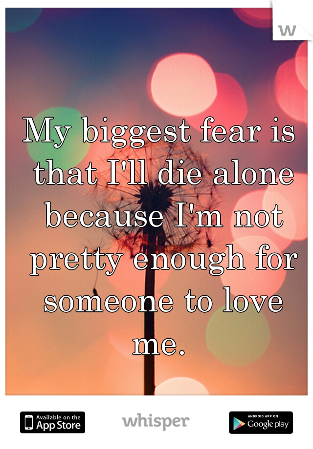 My biggest fear is that I'll die alone because I'm not pretty enough for someone to love me. 
  