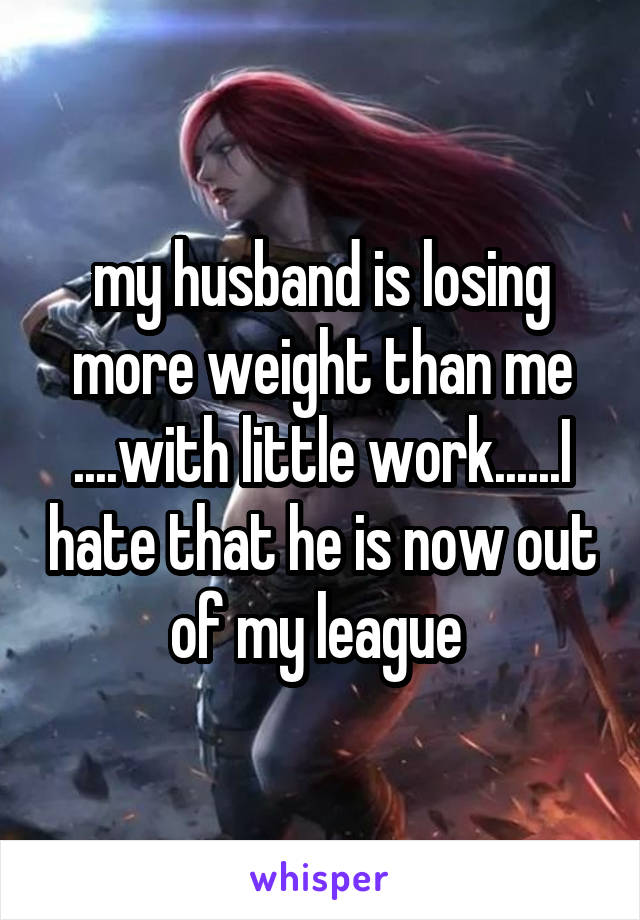 my husband is losing more weight than me ....with little work......I hate that he is now out of my league 
