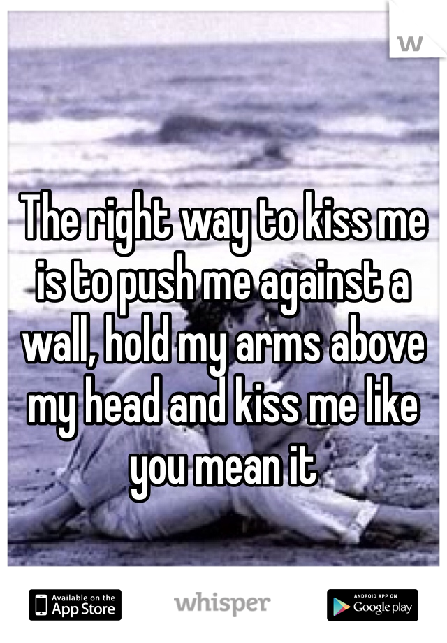 The right way to kiss me is to push me against a wall, hold my arms above my head and kiss me like you mean it 