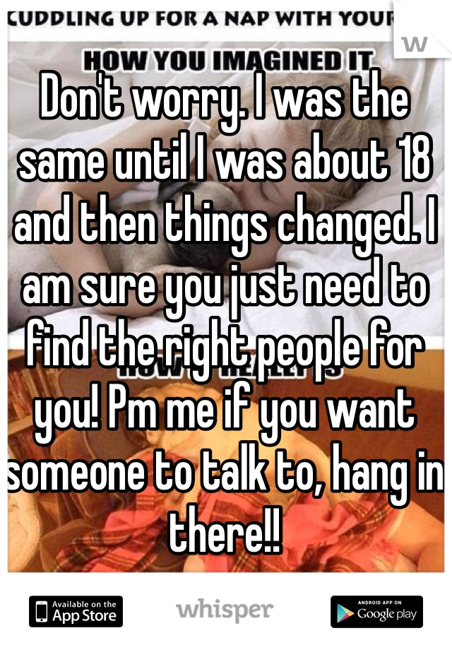 Don't worry. I was the same until I was about 18 and then things changed. I am sure you just need to find the right people for you! Pm me if you want someone to talk to, hang in there!!