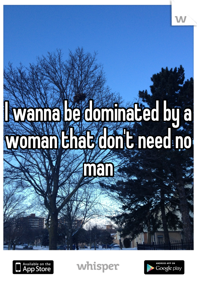 I wanna be dominated by a woman that don't need no man