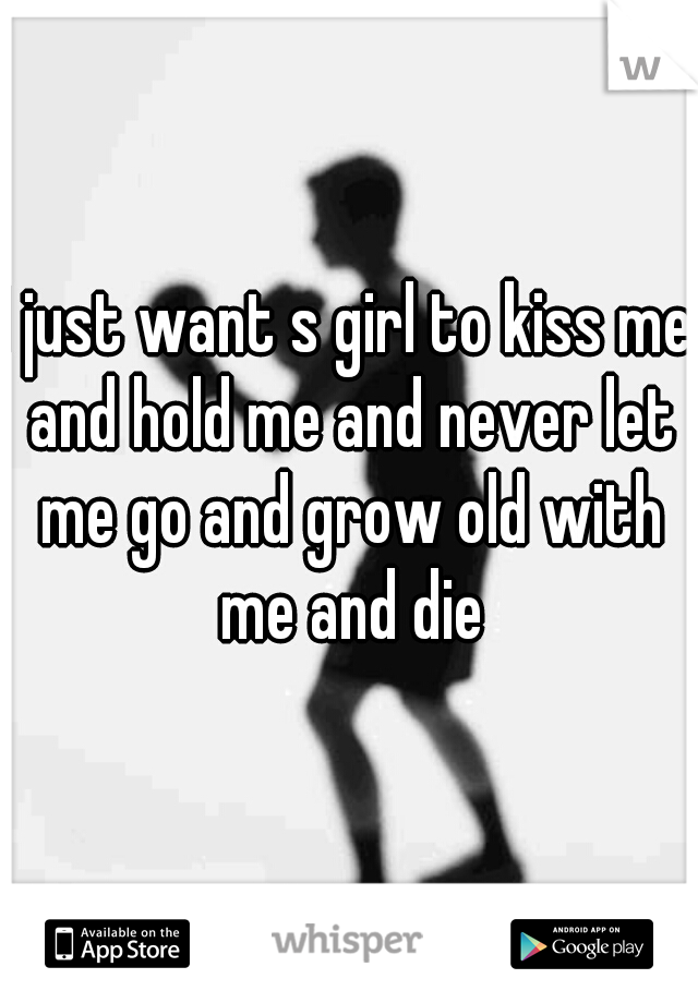 I just want s girl to kiss me and hold me and never let me go and grow old with me and die