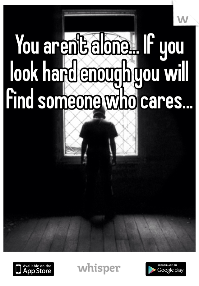 You aren't alone... If you look hard enough you will find someone who cares...
