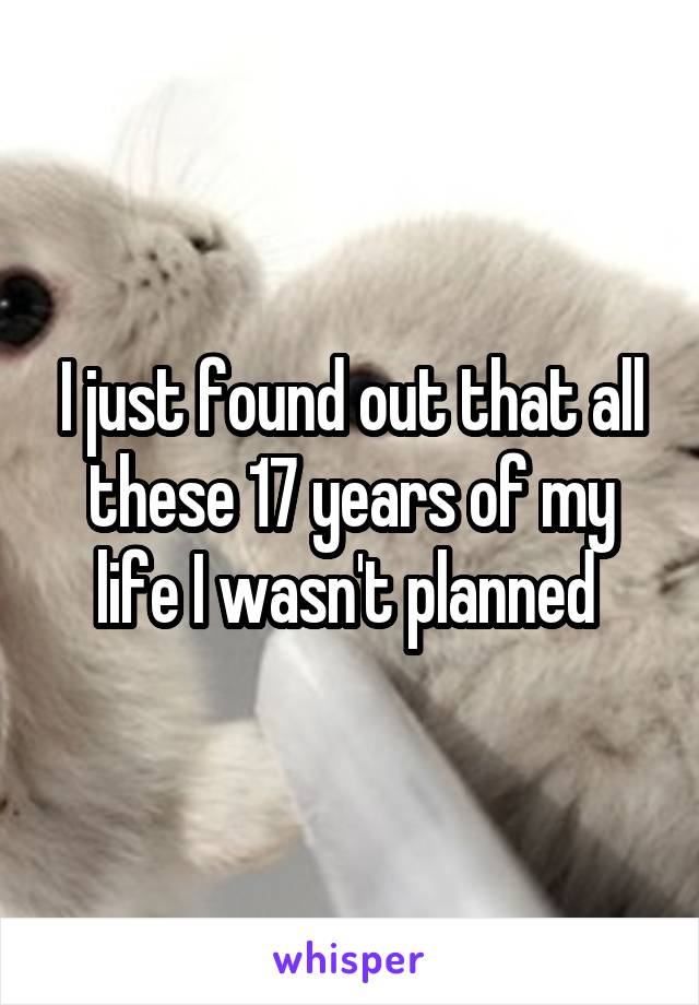 I just found out that all these 17 years of my life I wasn't planned 