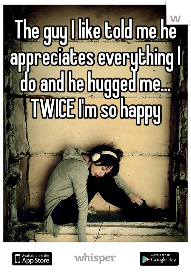 The guy I like told me he appreciates everything I do and he hugged me... TWICE I'm so happy