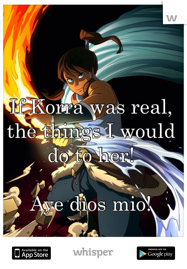 If Korra was real, the things I would do to her! 

Aye dios mio!