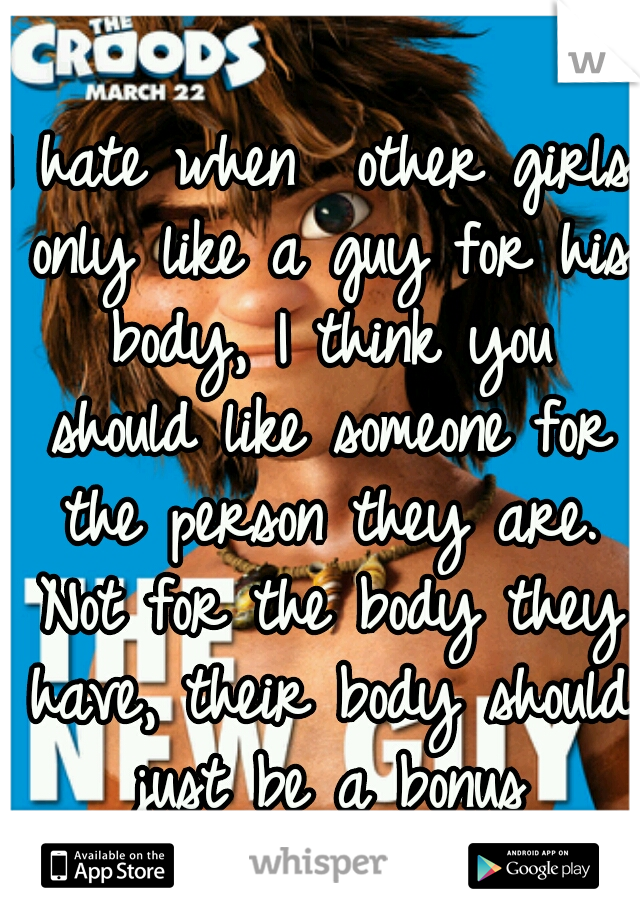 I hate when  other girls only like a guy for his body, I think you should like someone for the person they are. Not for the body they have, their body should just be a bonus